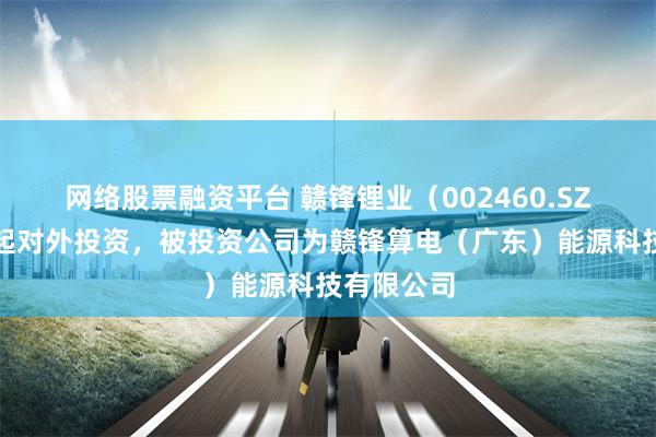 网络股票融资平台 赣锋锂业（002460.SZ）新增一起对外投资，被投资公司为赣锋算电（广东）能源科技有限公司