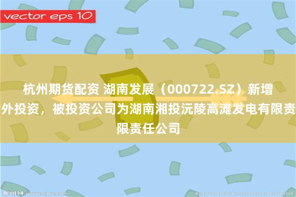 杭州期货配资 湖南发展（000722.SZ）新增一起对外投资，被投资公司为湖南湘投沅陵高滩发电有限责任公司