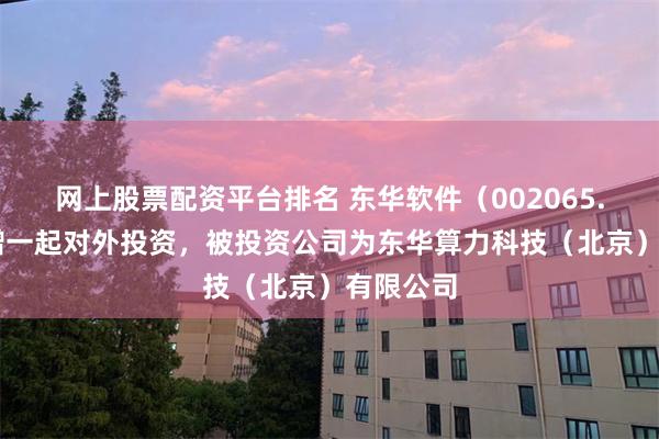 网上股票配资平台排名 东华软件（002065.SZ）新增一起对外投资，被投资公司为东华算力科技（北京）有限公司