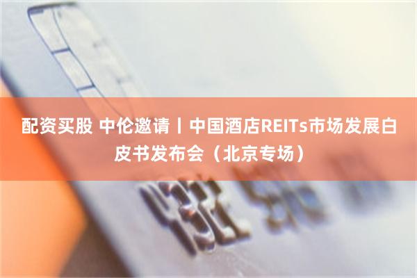 配资买股 中伦邀请丨中国酒店REITs市场发展白皮书发布会（北京专场）