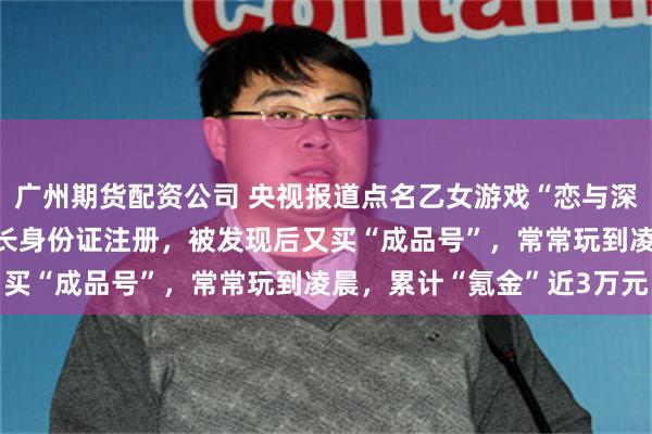 广州期货配资公司 央视报道点名乙女游戏“恋与深空”：13岁女孩冒用家长身份证注册，被发现后又买“成品号”，常常玩到凌晨，累计“氪金”近3万元