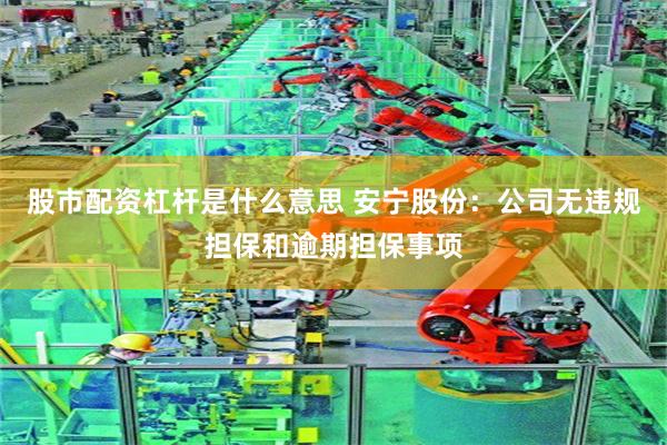 股市配资杠杆是什么意思 安宁股份：公司无违规担保和逾期担保事项