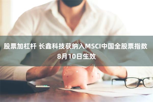 股票加杠杆 长鑫科技获纳入MSCI中国全股票指数 8月10日生效
