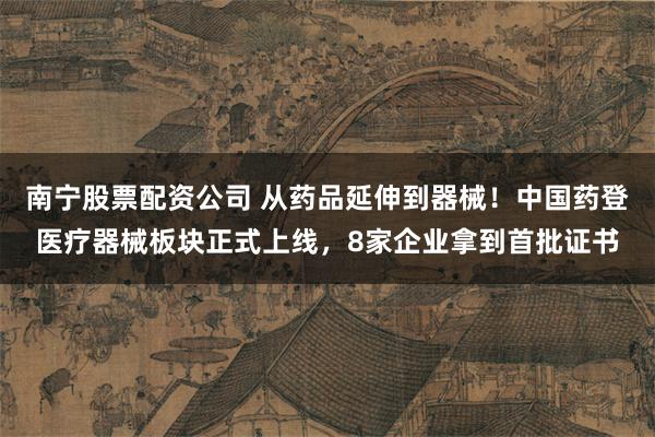 南宁股票配资公司 从药品延伸到器械！中国药登医疗器械板块正式上线，8家企业拿到首批证书