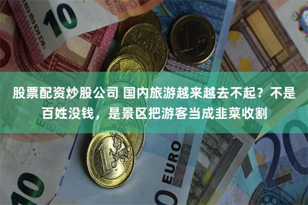 股票配资炒股公司 国内旅游越来越去不起？不是百姓没钱，是景区把游客当成韭菜收割