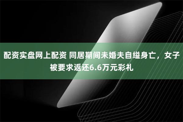 配资实盘网上配资 同居期间未婚夫自缢身亡,女子被要求返还6.6万元彩礼