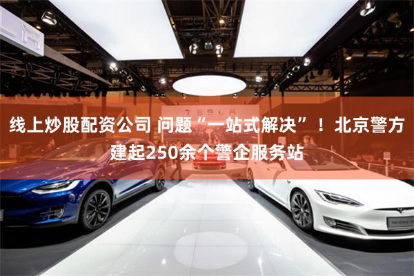 线上炒股配资公司 问题“一站式解决” ！北京警方建起250余个警企服务站