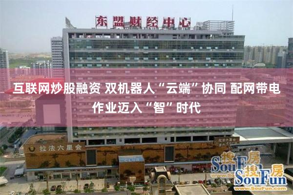 互联网炒股融资 双机器人“云端”协同 配网带电作业迈入“智”时代