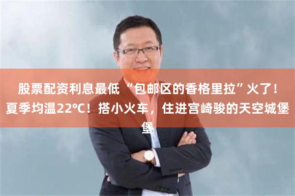 股票配资利息最低 “包邮区的香格里拉”火了！夏季均温22℃！搭小火车，住进宫崎骏的天空城堡