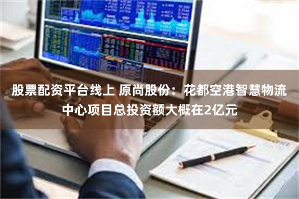 股票配资平台线上 原尚股份：花都空港智慧物流中心项目总投资额大概在2亿元
