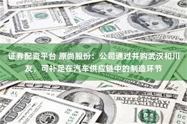 证券配资平台 原尚股份：公司通过并购武汉和川友，可补足在汽车供应链中的制造环节
