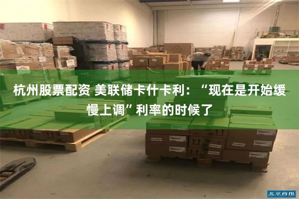 杭州股票配资 美联储卡什卡利：“现在是开始缓慢上调”利率的时候了