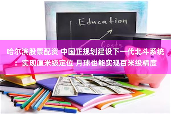 哈尔滨股票配资 中国正规划建设下一代北斗系统：实现厘米级定位 月球也能实现百米级精度