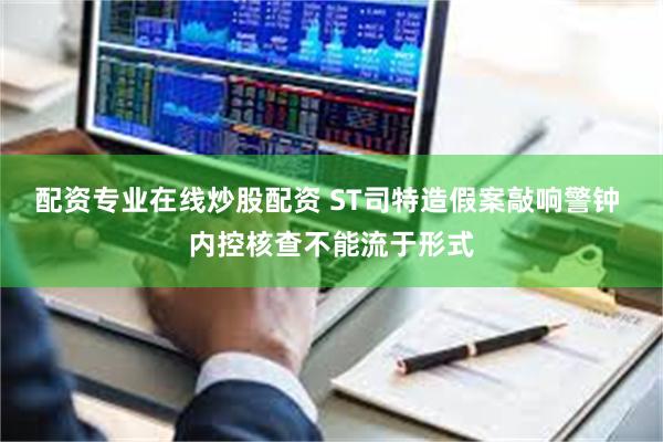配资专业在线炒股配资 ST司特造假案敲响警钟 内控核查不能流于形式