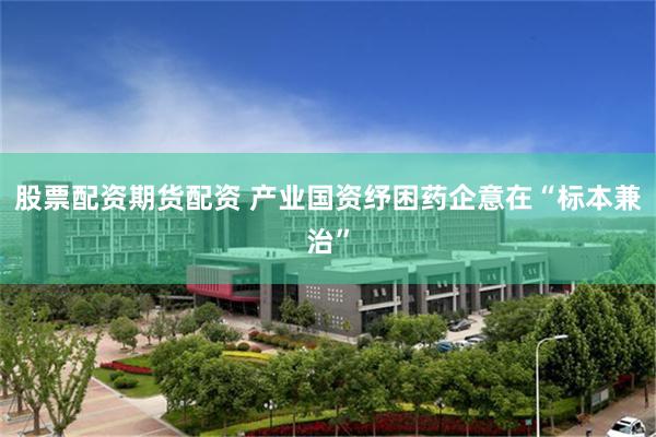 股票配资期货配资 产业国资纾困药企意在“标本兼治”