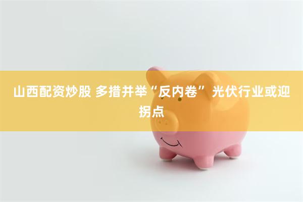 山西配资炒股 多措并举“反内卷” 光伏行业或迎拐点