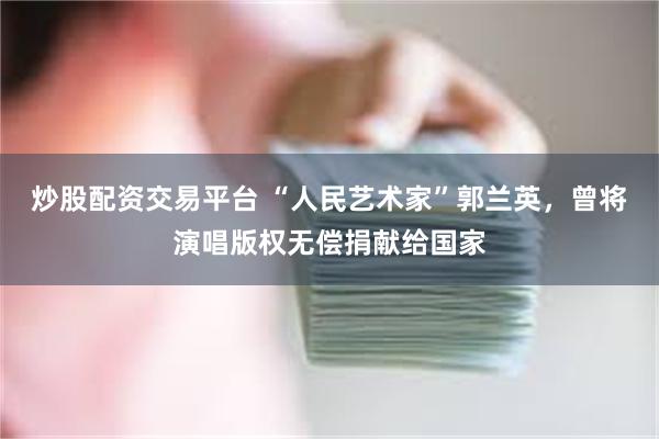 炒股配资交易平台 “人民艺术家”郭兰英，曾将演唱版权无偿捐献给国家