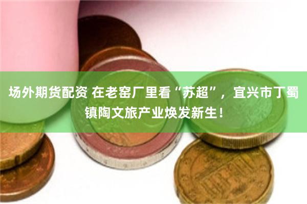 场外期货配资 在老窑厂里看“苏超”，宜兴市丁蜀镇陶文旅产业焕发新生！