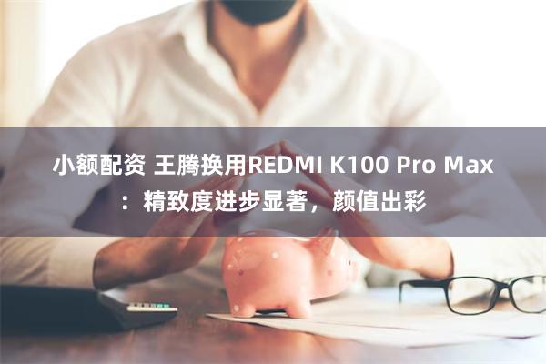 小额配资 王腾换用REDMI K100 Pro Max：精致度进步显著，颜值出彩