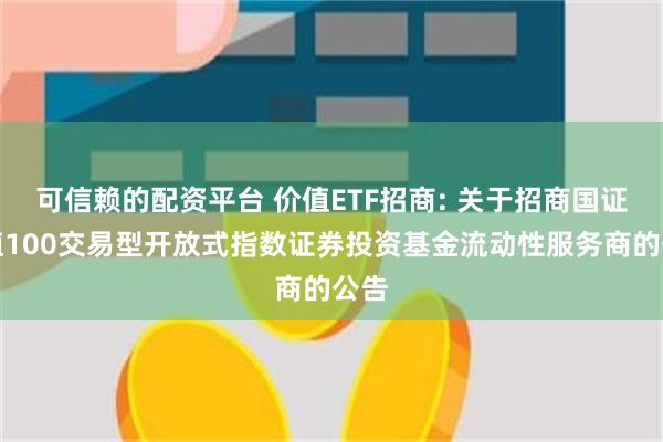 可信赖的配资平台 价值ETF招商: 关于招商国证价值100交易型开放式指数证券投资基金流动性服务商的公告