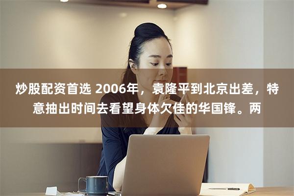 炒股配资首选 2006年，袁隆平到北京出差，特意抽出时间去看望身体欠佳的华国锋。两