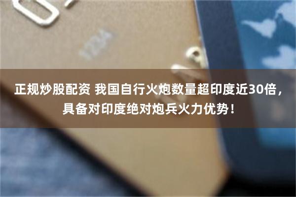 正规炒股配资 我国自行火炮数量超印度近30倍，具备对印度绝对炮兵火力优势！