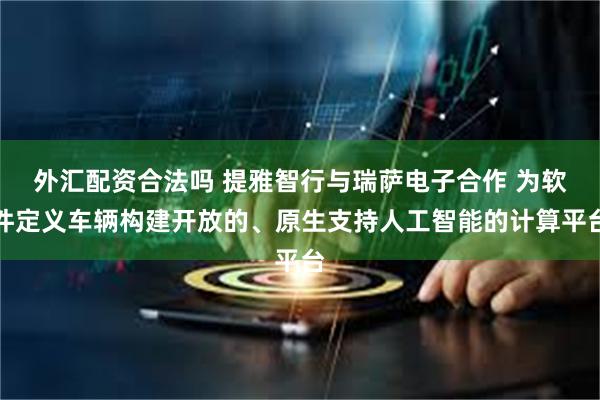外汇配资合法吗 提雅智行与瑞萨电子合作 为软件定义车辆构建开放的、原生支持人工智能的计算平台