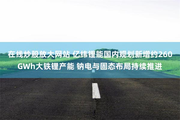 在线炒股放大网站 亿纬锂能国内规划新增约260GWh大铁锂产能 钠电与固态布局持续推进