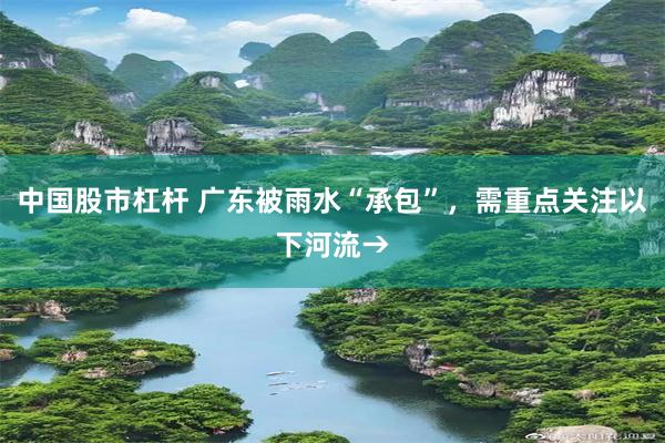 中国股市杠杆 广东被雨水“承包”，需重点关注以下河流→