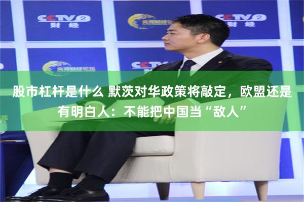 股市杠杆是什么 默茨对华政策将敲定，欧盟还是有明白人：不能把中国当“敌人”