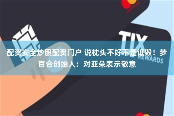 配资安全炒股配资门户 说枕头不好不是诋毁!梦百合创始人:对亚朵表示敬意