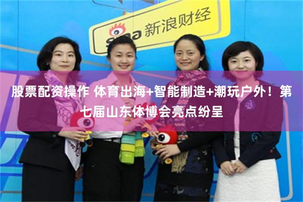 股票配资操作 体育出海+智能制造+潮玩户外！第七届山东体博会亮点纷呈