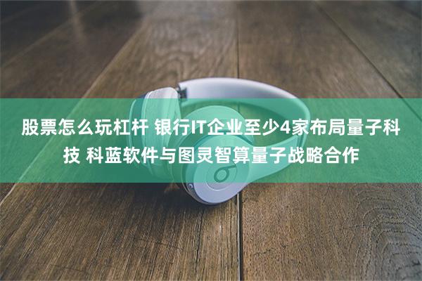 股票怎么玩杠杆 银行IT企业至少4家布局量子科技 科蓝软件与图灵智算量子战略合作