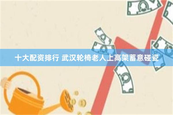 十大配资排行 武汉轮椅老人上高架蓄意碰瓷