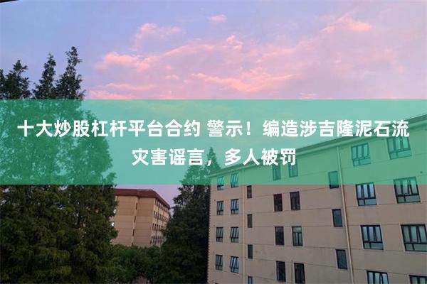 十大炒股杠杆平台合约 警示！编造涉吉隆泥石流灾害谣言，多人被罚