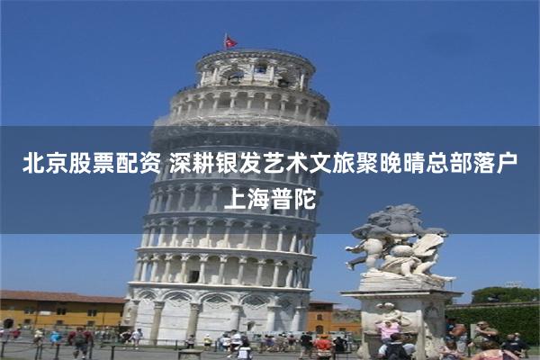 北京股票配资 深耕银发艺术文旅聚晚晴总部落户上海普陀
