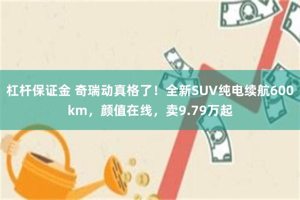 杠杆保证金 奇瑞动真格了!全新SUV纯电续航600km,颜值在线,卖9.79万起