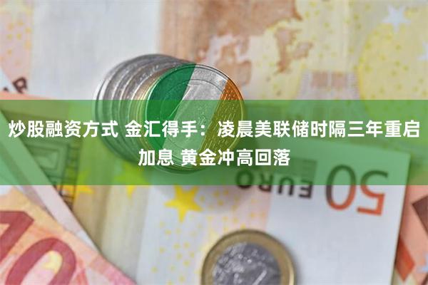 炒股融资方式 金汇得手：凌晨美联储时隔三年重启加息 黄金冲高回落