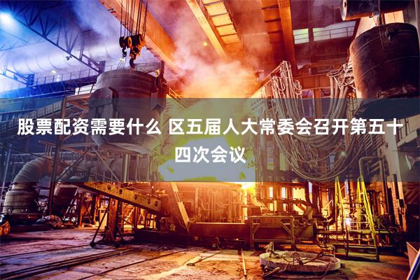 股票配资需要什么 区五届人大常委会召开第五十四次会议