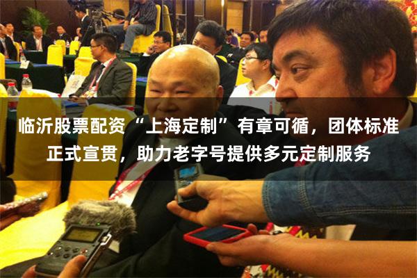 临沂股票配资 “上海定制” 有章可循,团体标准正式宣贯,助力老字号提供多元定制服务