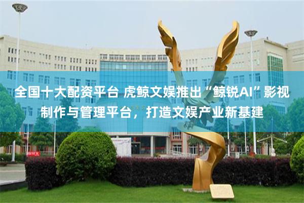 全国十大配资平台 虎鲸文娱推出“鲸锐AI”影视制作与管理平台，打造文娱产业新基建