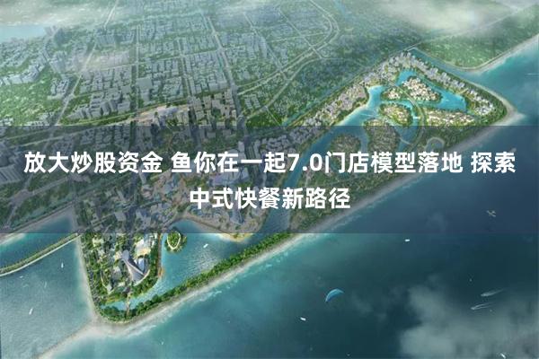 放大炒股资金 鱼你在一起7.0门店模型落地 探索中式快餐新路径