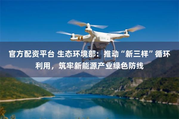 官方配资平台 生态环境部：推动“新三样”循环利用，筑牢新能源产业绿色防线