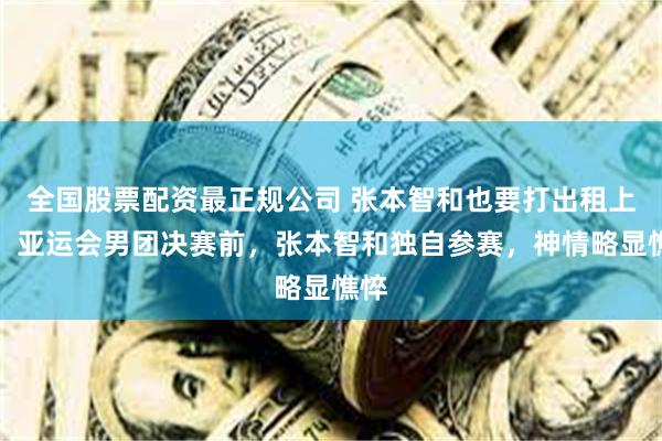 全国股票配资最正规公司 张本智和也要打出租上班！亚运会男团决赛前，张本智和独自参赛，神情略显憔悴