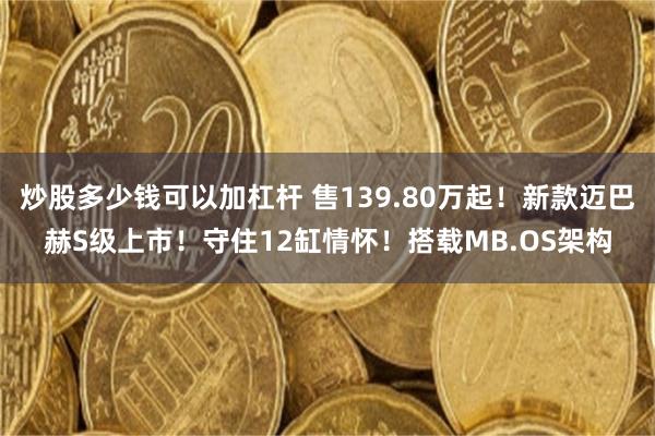 炒股多少钱可以加杠杆 售139.80万起！新款迈巴赫S级上市！守住12缸情怀！搭载MB.OS架构
