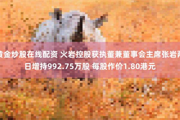 黄金炒股在线配资 火岩控股获执董兼董事会主席张岩两日增持992.75万股 每股作价1.80港元