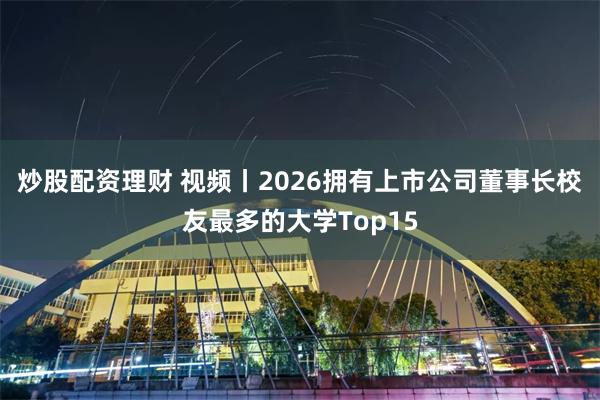 炒股配资理财 视频丨2026拥有上市公司董事长校友最多的大学Top15
