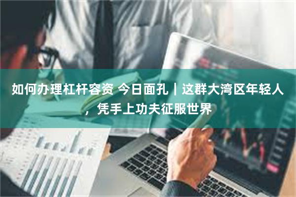 如何办理杠杆容资 今日面孔｜这群大湾区年轻人，凭手上功夫征服世界