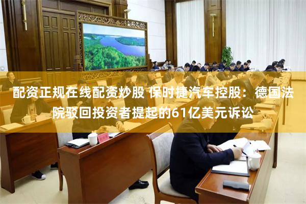 配资正规在线配资炒股 保时捷汽车控股：德国法院驳回投资者提起的61亿美元诉讼