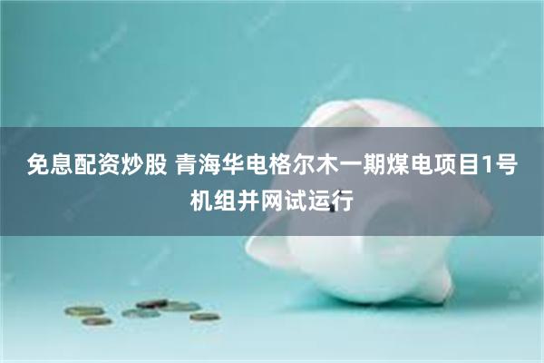 免息配资炒股 青海华电格尔木一期煤电项目1号机组并网试运行